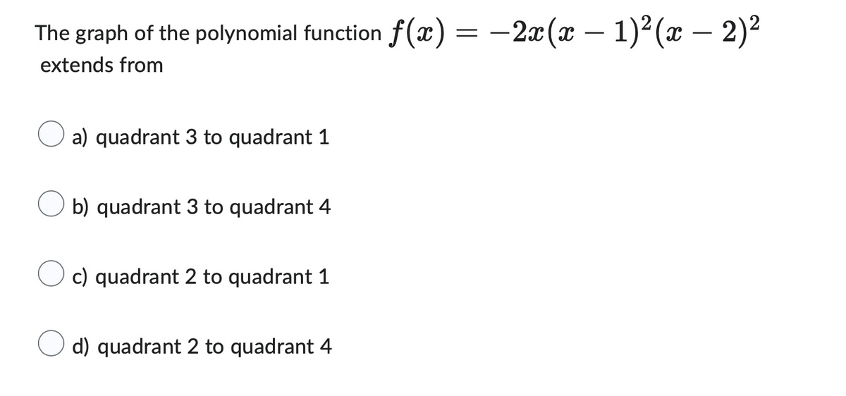 The graph of the polynomial function f(x) = −2x(x − 1)²(x − 2)²
extends from
a) quadrant 3 to quadrant 1
b) quadrant 3 to quadrant 4
c) quadrant 2 to quadrant 1
d) quadrant 2 to quadrant 4