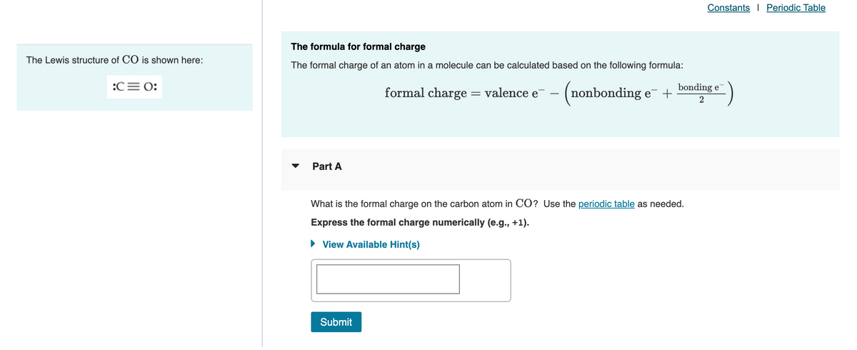 The Lewis structure of CO is shown here:
:C= 0:
Constants Periodic Table
The formula for formal charge
The formal charge of an atom in a molecule can be calculated based on the following formula:
bonding e
formal charge = valence e¯ - (nonbonding e¯ + 2
Part A
What is the formal charge on the carbon atom in CO? Use the periodic table as needed.
Express the formal charge numerically (e.g., +1).
View Available Hint(s)
Submit