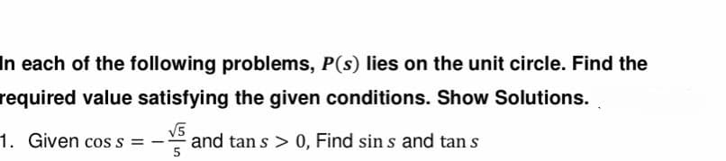 In each of the following problems, P(s) lies on the unit circle. Find the
required value satisfying the given conditions. Show Solutions.
1. Given cos s =
√5
and tan s > 0, Find sin s and tan s
5