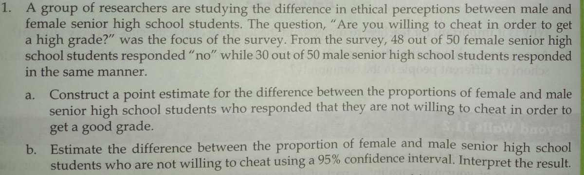 A group of researchers are studying the difference in ethical perceptions between male and
female senior high school students. The question, "Are you willing to cheat in order to get
a high grade?" was the focus of the survey. From the survey, 48 out of 50 female senior high
school students responded "no" while 30 out of 50 male senior high school students responded
loorbe
1.
in the same manner.
Construct a point estimate for the difference between the proportions of female and male
senior high school students who responded that they are not willing to cheat in order to
get a good grade.
a.
S.I allow bnoye
b.
Estimate the difference between the proportion of female and male senior high school
students who are not willing to cheat using a 95% confidence interval. Interpret the result.
