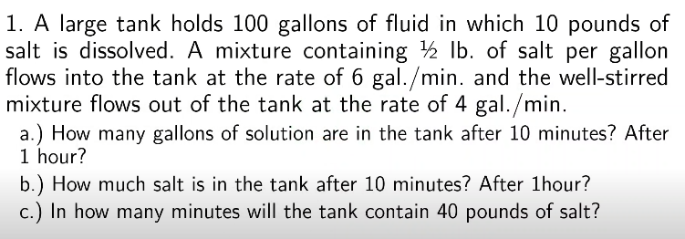 1. A large tank holds 100 gallons of fluid in which 10 pounds of
salt is dissolved. A mixture containing 2 Ib. of salt per gallon
flows into the tank at the rate of 6 gal./min. and the well-stirred
mixture flows out of the tank at the rate of 4 gal./min.
a.) How many gallons of solution are in the tank after 10 minutes? After
1 hour?
b.) How much salt is in the tank after 10 minutes? After 1hour?
c.) In how many minutes will the tank contain 40 pounds of salt?
