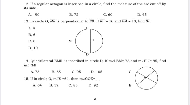 12. If a regular octagon is inscribed in a circle, find the measure of the arc cut off by
its side.
А. 90
13. In circle O, MR is perpendicular to BD. If BD = 16 and OM = 10, find O1.
В. 72
С. 60
D. 45
А. 4
В. 6
С. 8
M
D. 10
14. Quadrilateral EMIL is inscribed in circle D. If m¿LEM= 78 and mzELI= 95, find
MZEMI.
A. 78
В. 85
C. 95
D. 105
G
15. If in circle O, mGE =64, then m¿GOE= ,
А. 64
В. 59
С. 85
D. 92
E
