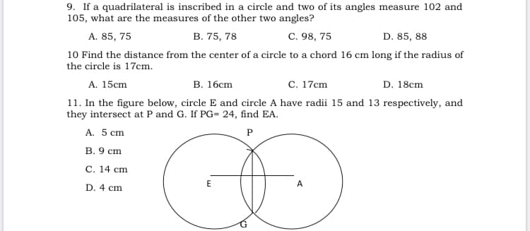 9. If a quadrilateral is inscribed in a circle and two of its angles measure 102 and
105, what are the measures of the other two angles?
A. 85, 75
В. 75, 78
С. 98, 75
D. 85, 88
10 Find the distance from the center of a circle to a chord 16 cm long if the radius of
the circle is 17cm.
A. 15cm
В. 16ст
с. 17сm
D. 18cm
11. In the figure below, circle E and circle A have radii 15 and 13 respectively, and
they intersect at P and G. If PG= 24, find EA.
A. 5 cm
P
B. 9 cm
С. 14 сm
E
A
D. 4 cm
