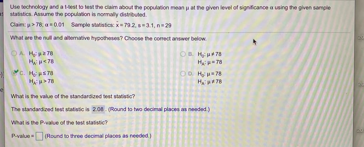 Use technology and a t-test to test the claim about the population mean u at the given level of significance a using the given sample
statistics. Assume the population is normally distributed.
Claim: µ> 78; a = 0.01
Sample statistics: x = 79.2, s = 3.1, n = 29
What are the null and alternative hypotheses? Choose the correct answer below.
Ο Α. H μ2 78
HA: H<78
Ο Β. H μ# 78
HA: H= 78
C. Ho: uS78
HA: H> 78
O D. Ho: H= 78
HA: µ#78
20
e
What is the value of the standardized test statistic?
The standardized test statistic is 2.08 . (Round to two decimal places as needed.)
What is the P-value of the test statistic?
P-value =
(Round to three decimal places as needed.)
