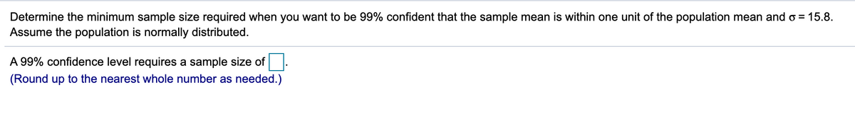 Determine the minimum sample size required when you want to be 99% confident that the sample mean is within one unit of the population mean and o = 15.8.
Assume the population is normally distributed.
A 99% confidence level requires a sample size of.
(Round up to the nearest whole number as needed.)
