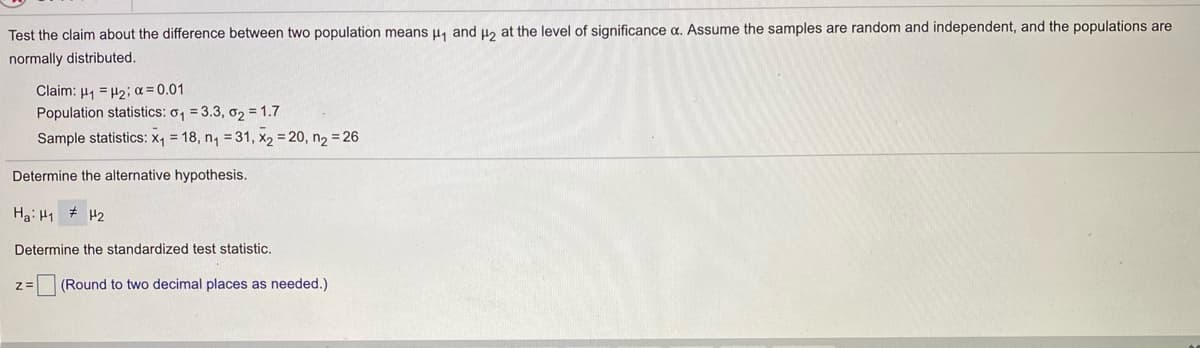 Test the claim about the difference between two population means u, and u2 at the level of significance a. Assume the samples are random and independent, and the populations are
normally distributed.
Claim: H1 = H2; a = 0.01
Population statistics: o, = 3.3, o2 = 1.7
Sample statistics: X1 = 18, n, = 31, x2 = 20, n2 = 26
Determine the alternative hypothesis.
Ha: H1 # H2
Determine the standardized test statistic.
z=
(Round to two decimal places as needed.)
