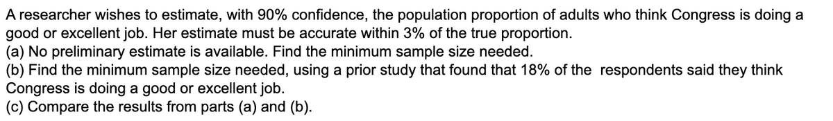 A researcher wishes to estimate, with 90% confidence, the population proportion of adults who think Congress is doing a
good or excellent job. Her estimate must be accurate within 3% of the true proportion.
(a) No preliminary estimate is available. Find the minimum sample size needed.
(b) Find the minimum sample size needed, using a prior study that found that 18% of the respondents said they think
Congress is doing a good or excellent job.
(c) Compare the results from parts (a) and (b).
