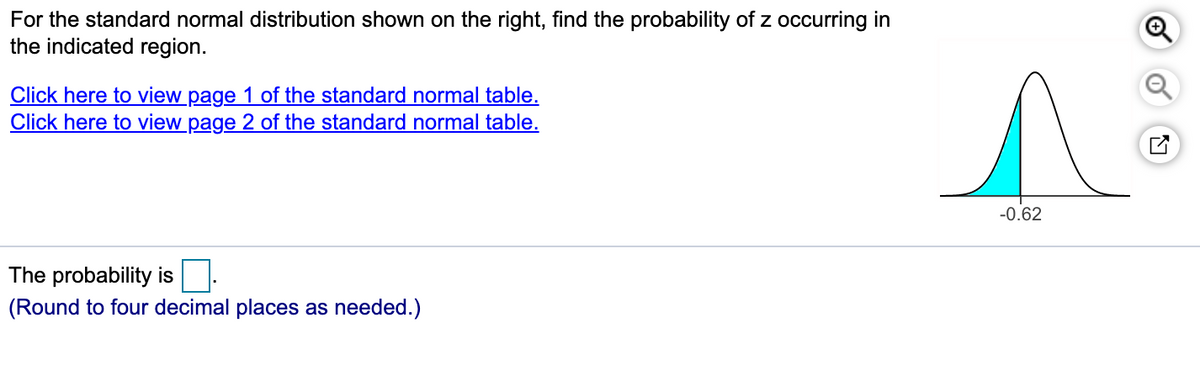 For the standard normal distribution shown on the right, find the probability of z occurring in
the indicated region.
Click here to view page 1 of the standard normal table.
Click here to view page 2 of the standard normal table.
-0.62
The probability is
(Round to four decimal places as needed.)
