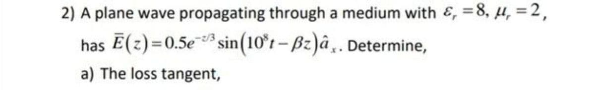 2) A plane wave propagating through a medium with &, =8, µ, =2,
has Ē(z)=0.5e* sin(10°r – Bz)â . Determine,
a) The loss tangent,
