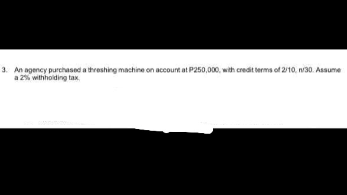 3. An agency purchased a threshing machine on account at P250,000, with credit terms of 2/10, n/30. Assume
a 2% withholding tax.
