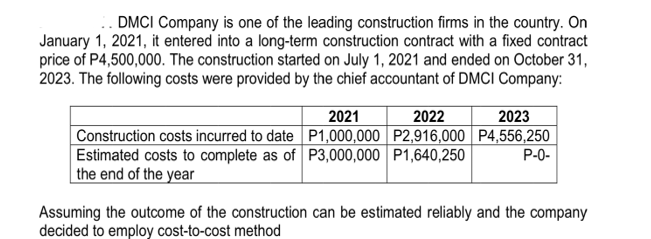 .. DMCI Company is one of the leading construction firms in the country. On
January 1, 2021, it entered into a long-term construction contract with a fixed contract
price of P4,500,000. The construction started on July 1, 2021 and ended on October 31,
2023. The following costs were provided by the chief accountant of DMCI Company:
2021
2023
Construction costs incurred to date P1,000,000 P2,916,000 P4,556,250
P-0-
2022
Estimated costs to complete as of P3,000,000 P1,640,250
the end of the year
Assuming the outcome of the construction can be estimated reliably and the company
decided to employ cost-to-cost method
