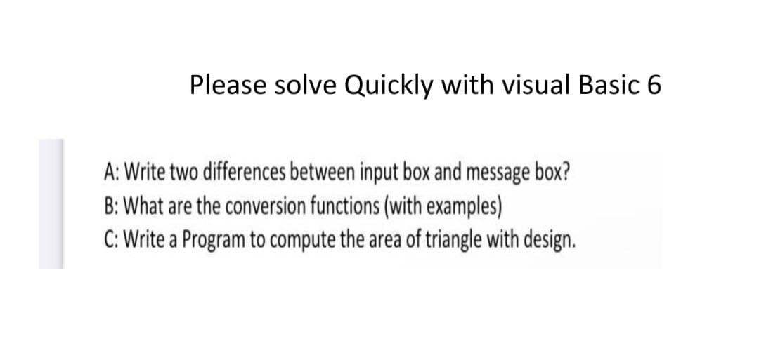 Please solve Quickly with visual Basic 6
A: Write two differences between input box and message box?
B: What are the conversion functions (with examples)
C: Write a Program to compute the area of triangle with design.
