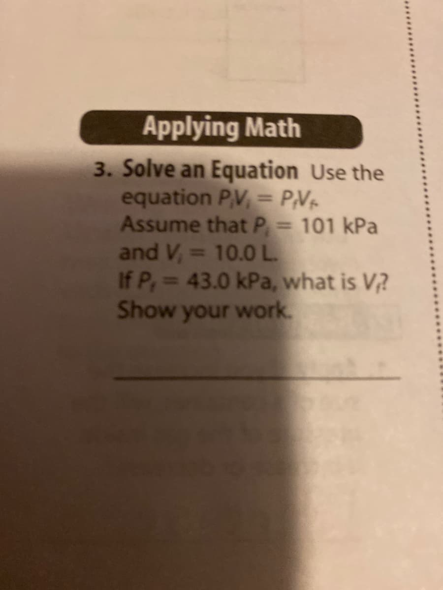 Applying Math
3. Solve an Equation Use the
equation PV, = P,Vr
Assume that P = 101 kPa
and V,= 10.0 L.
If P, 43.0 kPa, what is V?
Show your work.
