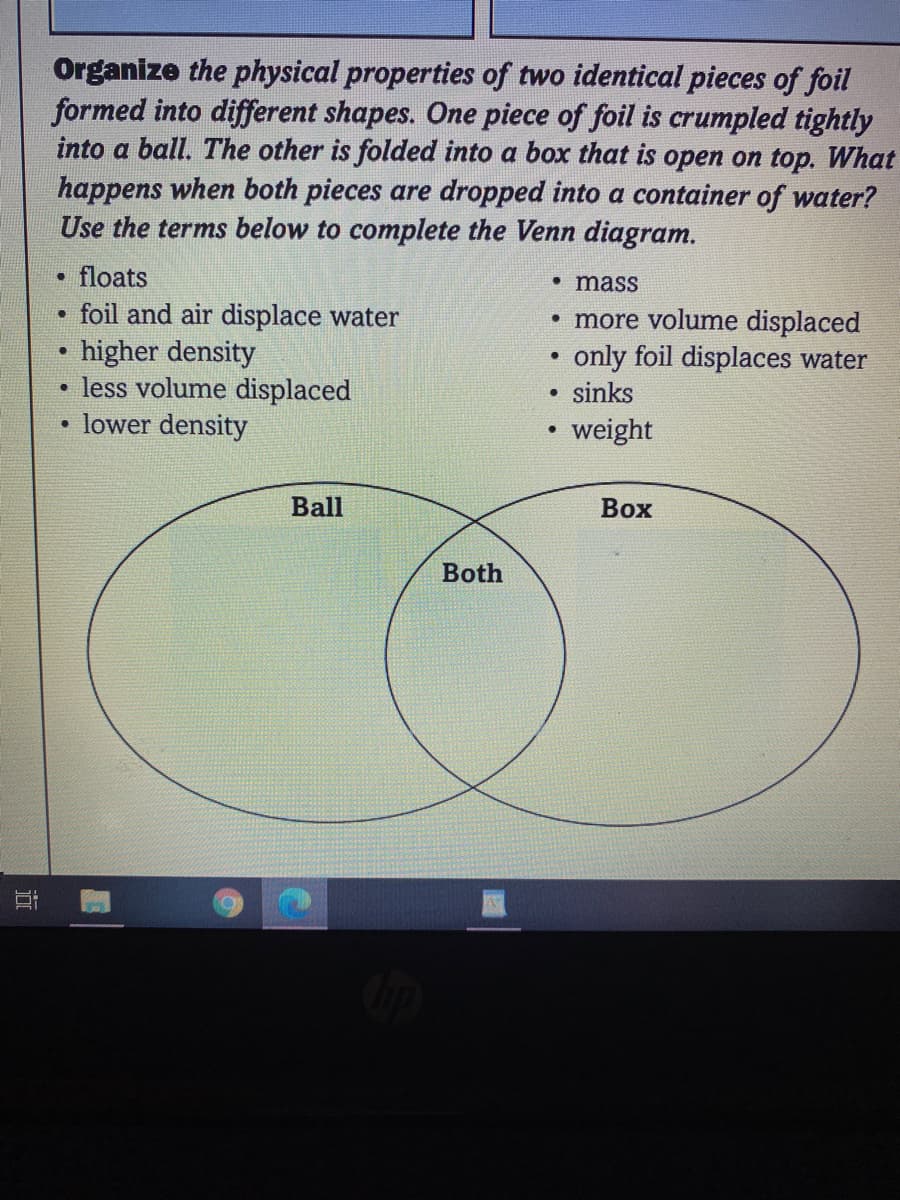 Organize the physical properties of two identical pieces of foil
formed into different shapes. One piece of foil is crumpled tightly
into a ball. The other is folded into a box that is open on top. What
happens when both pieces are dropped into a container of water?
Use the terms below to complete the Venn diagram.
floats
• mass
foil and air displace water
higher density
less volume displaced
lower density
• more volume displaced
only foil displaces water
sinks
weight
Ball
Вох
Both
近
