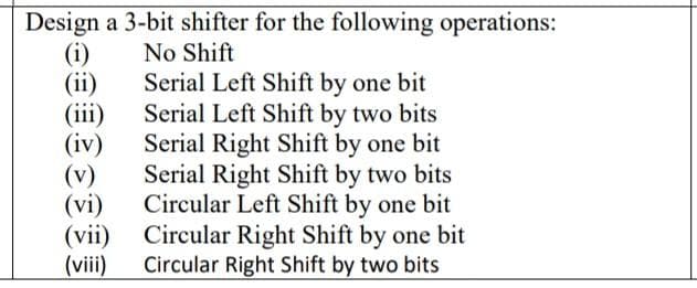Design a 3-bit shifter for the following operations:
(i)
(ii)
(iii)
(iv)
(v)
(vi)
(vii)
(viii)
No Shift
Serial Left Shift by one bit
Serial Left Shift by two bits
Serial Right Shift by one bit
Serial Right Shift by two bits
Circular Left Shift by one bit
Circular Right Shift by one bit
Circular Right Shift by two bits
