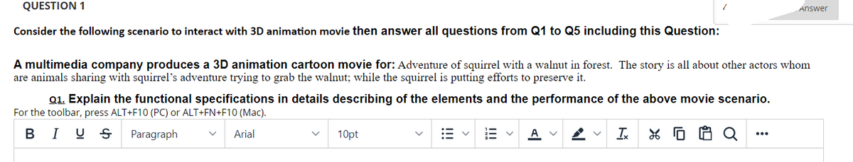 QUESTION 1
Answer
Consider the following scenario to interact with 3D animation movie then answer all questions from Q1 to Q5 including this Question:
A multimedia company produces a 3D animation cartoon movie for: Adventure of squirrel with a walnut in forest. The story is all about other actors whom
are animals sharing with squirrel's adventure trying to grab the walnut; while the squirrel is putting efforts to preserve it.
Q1. Explain the functional specifications in details describing of the elements and the performance of the above movie scenario.
For the toolbar, press ALT+F10 (PC) or ALT+FN+F10 (Mac).
B I U S
Paragraph
Arial
In
10pt
A V
...
!!!
!!!
