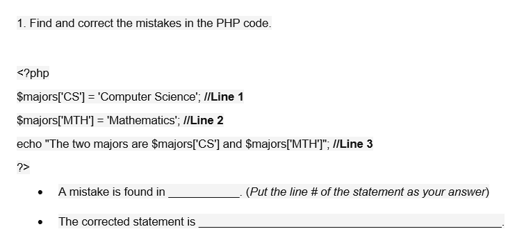 1. Find and correct the mistakes in the PHP code.
<?php
$majors['CS'] = 'Computer Science'; I/Line 1
$majors['MTH'] = 'Mathematics'; //Line 2
echo "The two majors are $majors['CS] and $majors['MTHT"; /Line 3
?>
A mistake is found in
(Put the line # of the statement as your answer)
The corrected statement is
