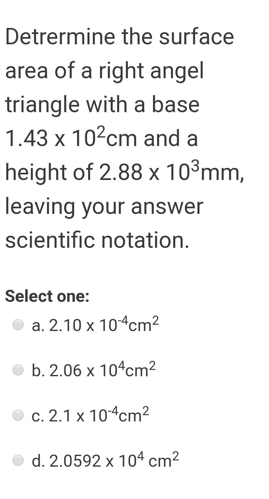 Detrermine the surface
area of a right angel
triangle with a base
1.43 x 10?cm and a
height of 2.88 x 10°mm,
leaving your answer
scientific notation.
Select one:
a. 2.10 x 104cm2
b. 2.06 x 104cm²
c. 2.1 x 104cm²
d. 2.0592 x 104 cm2
