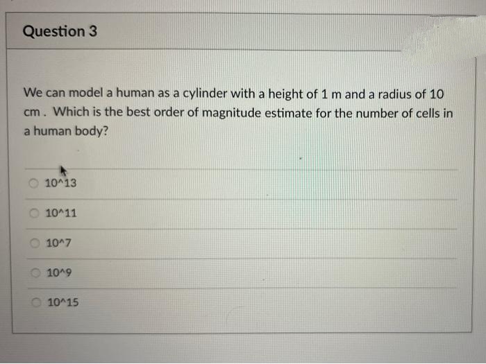 Question 3
We can model a human as a cylinder with a height of 1 m and a radius of 10
cm. Which is the best order of magnitude estimate for the number of cells in
a human body?
O 10^13
O 10^11
O 10^7
1019
O 10^15
