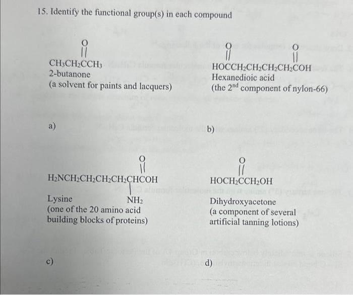 15. Identify the functional group(s) in each compound
i
CH3CH₂CCH3
2-butanone
(a solvent for paints and lacquers)
a)
H₂NCH₂CH₂CH₂CH₂CHCOH
Lysine
NH₂
(one of the 20 amino acid
building blocks of proteins)
c)
9
i
HOCCH₂CH₂CH₂CH₂COH
Hexanedioic acid
(the 2nd component of nylon-66)
b)
i
HOCH₂CCH₂OH
Dihydroxyacetone
(a component of several
artificial tanning lotions)
d)