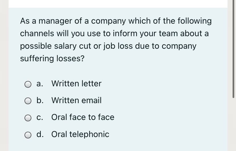 As a manager of a company which of the following
channels will you use to inform your team about a
possible salary cut or job loss due to company
suffering losses?
a. Written letter
b. Written email
c. Oral face to face
O d. Oral telephonic
