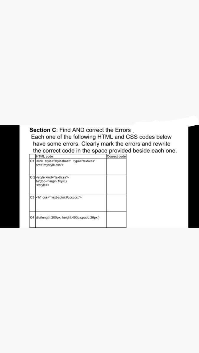 Section C: Find AND correct the Errors
Each one of the following HTML and CSS codes below
have some errors. Clearly mark the errors and rewrite
the correct code in the space provided beside each one.
Correct code
HTML code
C1 <link style="stylesheet" type="text/css"
src="mystyle.css">
C 2<style kind="text/css">
h2(top-margin:10px;)
</style>>
C3 <h1 css" text-color:#cccccc;">
C4 div(length:200px; height:400px;padd:20px;)
