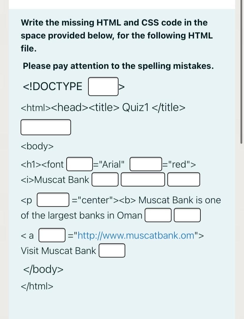Write the missing HTML and CSS code in the
space provided below, for the following HTML
file.
Please pay attention to the spelling mistakes.
<!DOCTYPE
<html><head><title> Quiz1 </title>
<body>
<h1><font
="Arial"
="red">
<i>Muscat Bank
<p
="center"><b> Muscat Bank is one
of the largest banks in Oman
< a
J="http://www.muscatbank.om">
Visit Muscat Bank
</body>
</html>
