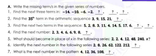 A. Write the missing term/s in the given series of numbers.
1. Find the next three terms in: -14, -10, -6, -2, ? ,
2. Find the 35" term in the arithmetic sequence 3, 9, 15, 21 _ ? .
3. Find the next two terms in the sequence: 5, 2, 8, 3, 11, 4, 14, 5, 17, 6,
4. Find the next number: 2, 3, 4, 6, 6, 9, 8, _ ? .
5. What should become in place of x in the following series: 2, 2, 4, 12 48, 240, x?
6. Identify the next number in the following series 2, 8, 26, 62, 122 212
7. What is the next number in the pattern 4, 12, 36, 108 ?
