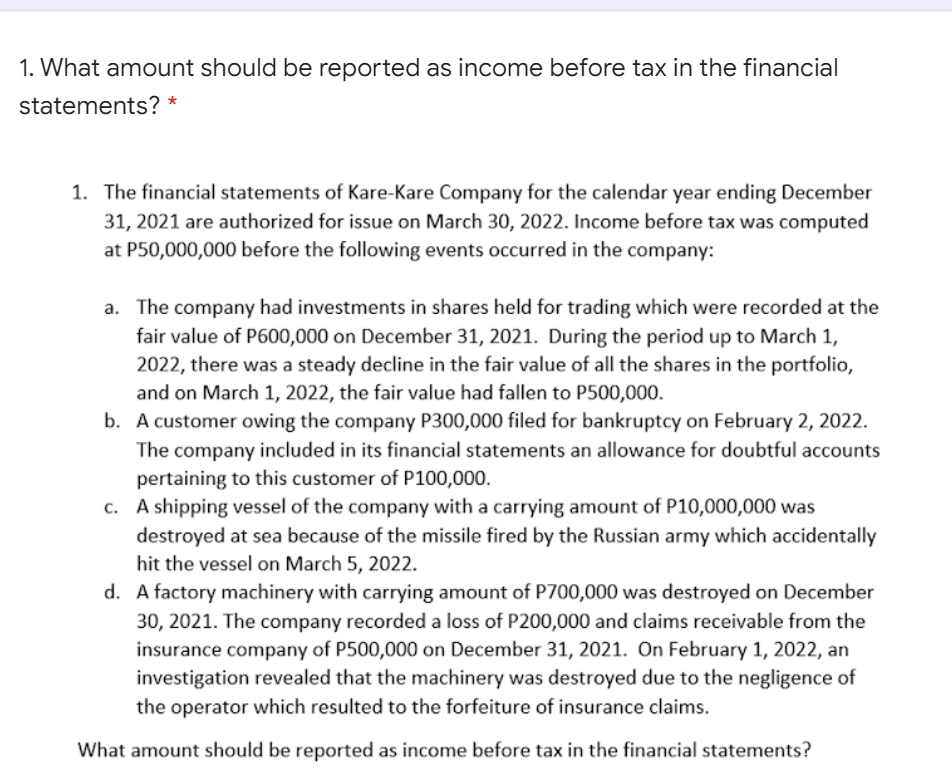 1. What amount should be reported as income before tax in the financial
statements? *
1. The financial statements of Kare-Kare Company for the calendar year ending December
31, 2021 are authorized for issue on March 30, 2022. Income before tax was computed
at P50,000,000 before the following events occurred in the company:
a. The company had investments in shares held for trading which were recorded at the
fair value of P600,000 on December 31, 2021. During the period up to March 1,
2022, there was a steady decline in the fair value of all the shares in the portfolio,
and on March 1, 2022, the fair value had fallen to P500,000.
b. A customer owing the company P300,000 filed for bankruptcy on February 2, 2022.
The company included in its financial statements an allowance for doubtful accounts
pertaining to this customer of P100,000.
c. A shipping vessel of the company with a carrying amount of P10,000,000 was
destroyed at sea because of the missile fired by the Russian army which accidentally
hit the vessel on March 5, 2022.
d. A factory machinery with carrying amount of P700,000 was destroyed on December
30, 2021. The company recorded a loss of P200,000 and claims receivable from the
insurance company of P500,000 on December 31, 2021. On February 1, 2022, an
investigation revealed that the machinery was destroyed due to the negligence of
the operator which resulted to the forfeiture of insurance claims.
What amount should be reported as income before tax in the financial statements?
