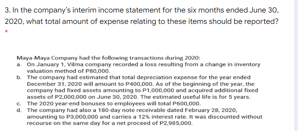 3. In the company's interim income statement for the six months ended June 30,
2020, what total amount of expense relating to these items should be reported?
Maya-Maya Company had the following transactions during 2020:
On January 1, Vilma company recorded a loss resulting from a change in inventory
valuation method of P80,000.
b. The company had estimated that total depreciation expense for the year ended
December 31, 2020 will amount to P400,000. As of the beginning of the year, the
company had fixed assets amounting to P1,000,000 and acquired additional fixed
assets of P2,000,000 on June 30, 2020. The estimated useful life is for 5 years.
The 2020 year-end bonuses to employees will total P600,000.
d. The company had also a 180-day note receivable dated February 28, 2020,
amounting to P3,000,000 and carries a 12% interest rate. It was discounted without
recourse on the same day for a net proceed of P2,985,000.
a.
С.
