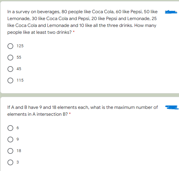 In a survey on beverages, 80 people like Coca Cola, 60 like Pepsi, 50 like
Lemonade, 30 like Coca Cola and Pepsi, 20 like Pepsi and Lemonade, 25
like Coca Cola and Lemonade and 10 like all the three drinks. How many
people like at least two drinks? *
125
55
45
115
If A and B have 9 and 18 elements each, what is the maximum number of
elements in A intersection B? *
18
