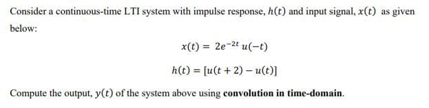 Consider a continuous-time LTI system with impulse response, h(t) and input signal, x(t) as given
below:
x(t) = 2e-2t u(-t)
h(t) = [u(t + 2) – u(t)]
Compute the output, y(t) of the system above using convolution in time-domain.
