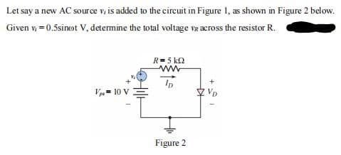 Let say a new AC source v, is added to the circuit in Figure 1, as shown in Figure 2 below.
Given v, = 0.5sinot V, determine the total voltage væ across the resistor R.
R= 5 k2
www
Ip
Vp= 10 V
Figure 2
