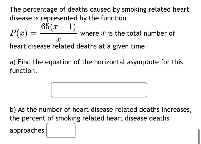 The percentage of deaths caused by smoking related heart
disease is represented by the function
65(x - 1)
P(x)
X
heart disease related deaths at a given time.
where is the total number of
a) Find the equation of the horizontal asymptote for this
function.
b) As the number of heart disease related deaths increases,
the percent of smoking related heart disease deaths
approaches