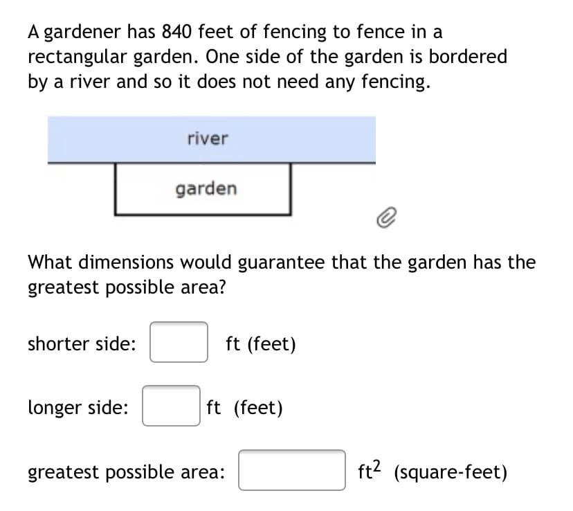 A gardener has 840 feet of fencing to fence in a
rectangular garden. One side of the garden is bordered
by a river and so it does not need any fencing.
shorter side:
river
What dimensions would guarantee that the garden has the
greatest possible area?
longer side:
garden
ft (feet)
ft (feet)
greatest possible area:
ft² (square-feet)