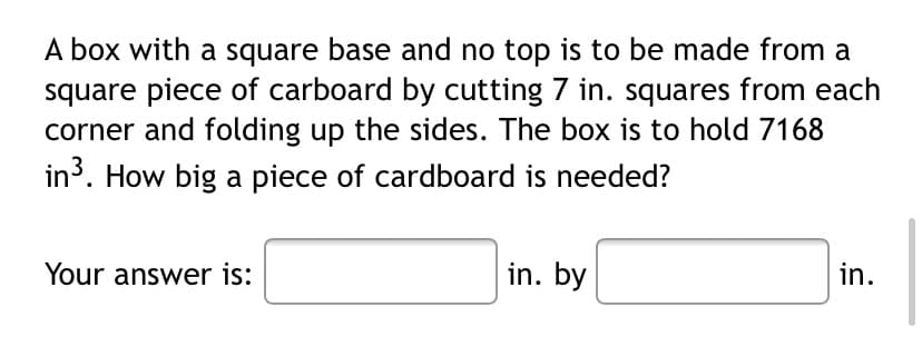 A box with a square base and no top is to be made from a
square piece of carboard by cutting 7 in. squares from each
corner and folding up the sides. The box is to hold 7168
in³. How big a piece of cardboard is needed?
Your answer is:
in. by
in.