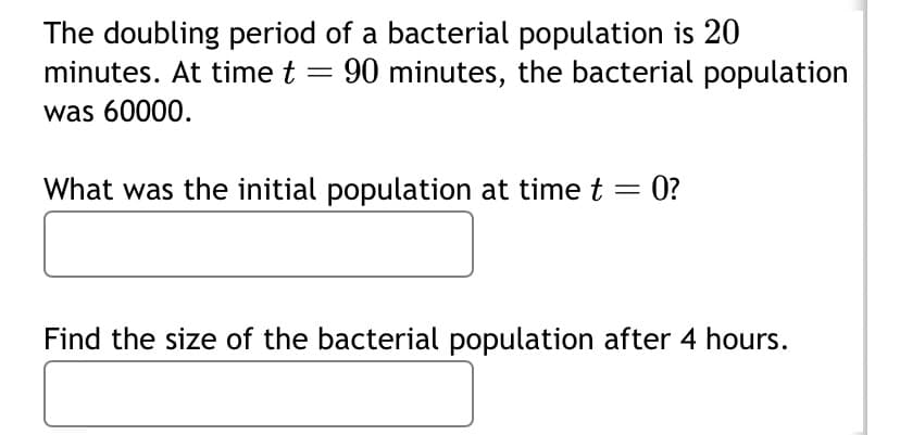 The doubling period of a bacterial population is 20
minutes. At time t = 90 minutes, the bacterial population
was 60000.
What was the initial population at time t = 0?
Find the size of the bacterial population after 4 hours.