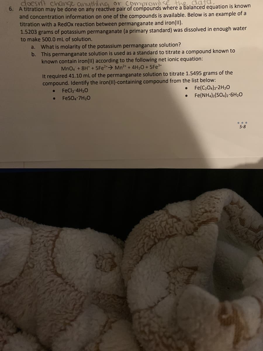 doesn't change anything or compromise the data
6. A titration may be done on any reactive pair of compounds where a balanced equation is known
and concentration information on one of the compounds is available. Below is an example of a
titration with a Redox reaction between permanganate and iron(II).
1.5203 grams of potassium permanganate (a primary standard) was dissolved in enough water
to make 500.0 mL of solution.
a. What is molarity of the potassium permanganate solution?
b.
This permanganate solution is used as a standard to titrate a compound known to
known contain iron(II) according to the following net ionic equation:
MnO4 + 8H* + 5Fe²+ Mn²+ + 4H₂O + 5Fe³+
It required 41.10 mL of the permanganate solution to titrate 1.5495 grams of the
compound. Identify the iron(II)-containing compound from the list below:
●
FeCl₂ 4H₂O
FeSO4.7H₂O
20
●
Fe(C₂O4)2.2H₂O
Fe(NH4)2(SO4)2 6H₂O
...
5-8