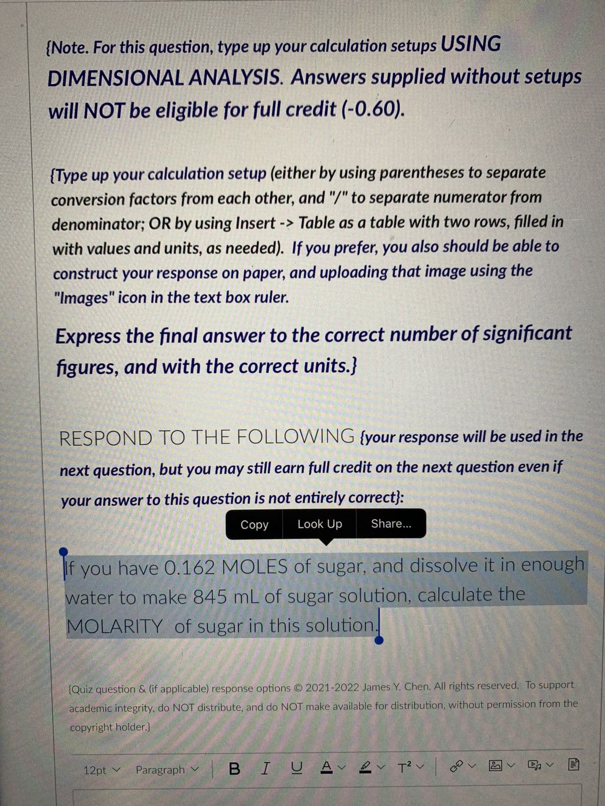 {Note. For this question, type up your calculation setups USING
DIMENSIONAL ANALYSIS. Answers supplied without setups
will NOT be eligible for full credit (-0.60).
{Type up your calculation setup (either by using parentheses to separate
conversion factors from each other, and "/" to separate numerator from
denominator; OR by using Insert -> Table as a table with two rows, filled in
with values and units, as needed). If you prefer, you also should be able to
construct your response on paper, and uploading that image using the
"Images" icon in the text box ruler.
Express the final answer to the correct number of significant
figures, and with the correct units.}
RESPOND TO THE FOLLOWING {your response will be used in the
next question, but you may still earn full credit on the next question even if
your answer to this question is not entirely correct}:
Copy
Look Up
If you have 0.162 MOLES of sugar, and dissolve it in enough
water to make 845 mL of sugar solution, calculate the
MOLARITY of sugar in this solution.
Share...
{Quiz question & (if applicable) response options © 2021-2022 James Y. Chen. All rights reserved. To support
academic integrity, do NOT distribute, and do NOT make available for distribution, without permission from the
copyright holder.}
12pt ✓
Αν Ων
Paragraph BI U AV V T²
V
Ca
V
20
v G