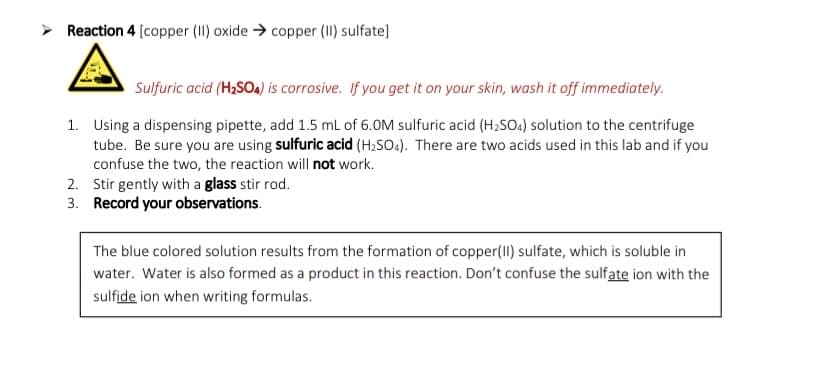 ➤ Reaction 4 [copper (II) oxide → copper (II) sulfate]
Sulfuric acid (H₂SO4) is corrosive. If you get it on your skin, wash it off immediately.
1. Using a dispensing pipette, add 1.5 mL of 6.0M sulfuric acid (H₂SO4) solution to the centrifuge
tube. Be sure you are using sulfuric acid (H₂SO4). There are two acids used in this lab and if you
confuse the two, the reaction will not work.
2.
3.
Stir gently with a glass stir rod.
Record your observations.
The blue colored solution results from the formation of copper(II) sulfate, which is soluble in
water. Water is also formed as a product in this reaction. Don't confuse the sulfate ion with the
sulfide ion when writing formulas.