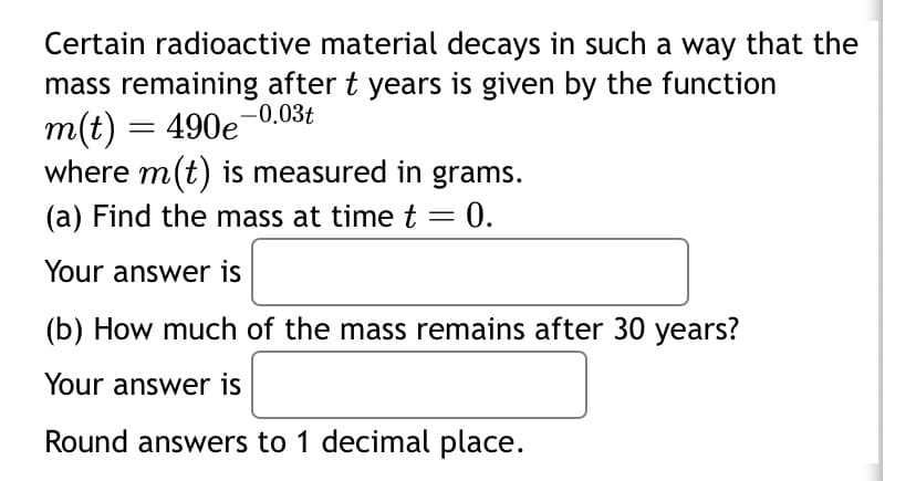 Certain radioactive material decays in such a way that the
mass remaining after t years is given by the function
m(t) = 490e-0.03t
where m(t) is measured in grams.
(a) Find the mass at time t = 0.
Your answer is
(b) How much of the mass remains after 30 years?
Your answer is
Round answers to 1 decimal place.