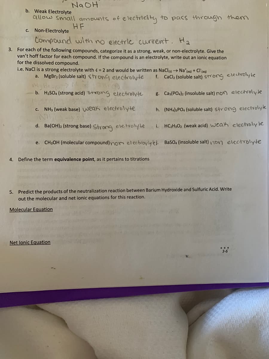 NaOH
b. Weak Electrolyte
allow small amounts of electricity to pass through them
HF
c. Non-Electrolyte
Compound with no electric current. Ha
3. For each of the following compounds, categorize it as a strong, weak, or non-electrolyte. Give the
van't hoff factor for each compound. If the compound is an electrolyte, write out an ionic equation
for the dissolved compound.
i.e. NaCl is a strong electrolyte with = 2 and would be written as NaCl(s)→ Na* (aq) + Cl(aq)
a. MgBr2 (soluble salt) strong electrolyte
My Bra
M
b. H₂SO4 (strong acid) strong electrolyte
C.
NH3 (weak base) weak electrolyte
d.
Ba(OH)2 (strong base) Strong eletrolyte i.
e. CH3OH (molecular compound) non electrolytej.
4. Define the term equivalence point, as it pertains to titrations
f. CaCl₂ (soluble salt) strong electrolyte
g. Ca3(PO4)2 (insoluble salt) non electrolyte
h. (NH4)3PO4 (soluble salt) strong electrolyte
HC₂H30₂ (weak acid) weak electroly te
BaSO4 (insoluble salt) non electrolyte
5. Predict the products of the neutralization reaction between Barium Hydroxide and Sulfuric Acid. Write
out the molecular and net ionic equations for this reaction.
Molecular Equation
Net lonic Equation
...
3-6