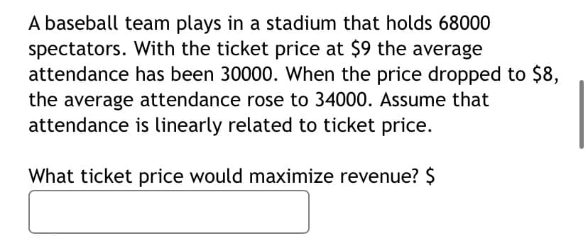 A baseball team plays in a stadium that holds 68000
spectators. With the ticket price at $9 the average
attendance has been 30000. When the price dropped to $8,
the average attendance rose to 34000. Assume that
attendance is linearly related to ticket price.
What ticket price would maximize revenue? $