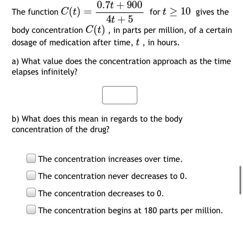The function C(t)
0.7t + 900
4t + 5
for t 10 gives the
body concentration C(t), in parts per million, of a certain
dosage of medication after time, t, in hours.
=
a) What value does the concentration approach as the time
elapses infinitely?
b) What does this mean in regards to the body
concentration of the drug?
The concentration increases over time.
The concentration never decreases to 0.
The concentration decreases to 0.
The concentration begins at 180 parts per million.
