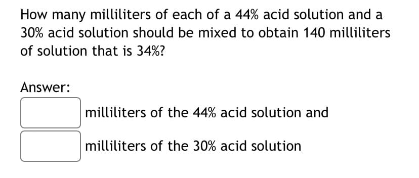 How many milliliters of each of a 44% acid solution and a
30% acid solution should be mixed to obtain 140 milliliters
of solution that is 34%?
Answer:
milliliters of the 44% acid solution and
milliliters of the 30% acid solution