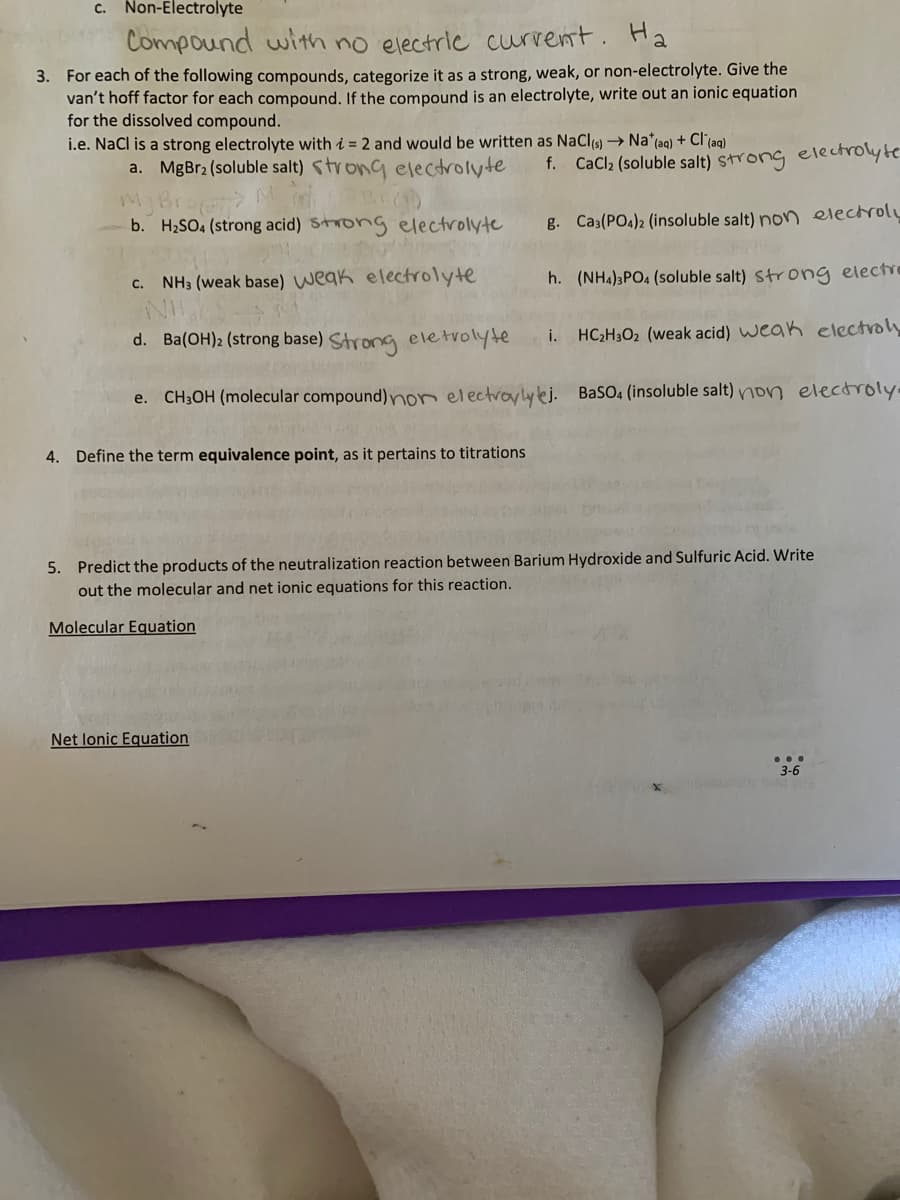 c. Non-Electrolyte
Compound with no electric current. Ha
3. For each of the following compounds, categorize it as a strong, weak, or non-electrolyte. Give the
van't hoff factor for each compound. If the compound is an electrolyte, write out an ionic equation
for the dissolved compound.
i.e. NaCl is a strong electrolyte with i = 2 and would be written as NaCl(s) → Na* (aq) + Cl(aq)
a. MgBr2 (soluble salt) strong electrolyte
My Bra
b. H₂SO4 (strong acid) strong electrolyte
f. CaCl₂ (soluble salt) strong electrolyte
g. Ca3(PO4)2 (insoluble salt) non electroly
c. NH3 (weak base) weak electrolyte
h. (NH4)3PO4 (soluble salt) strong electro
d.
Ba(OH)2 (strong base) Strong eletrolyte HC₂H302 (weak acid) weak electroly
e. CH3OH (molecular compound) non electroyly ej. BaSO4 (insoluble salt) non electroly.
4. Define the term equivalence point, as it pertains to titrations
i.
5. Predict the products of the neutralization reaction between Barium Hydroxide and Sulfuric Acid. Write
out the molecular and net ionic equations for this reaction.
Molecular Equation
Net lonic Equation
3-6