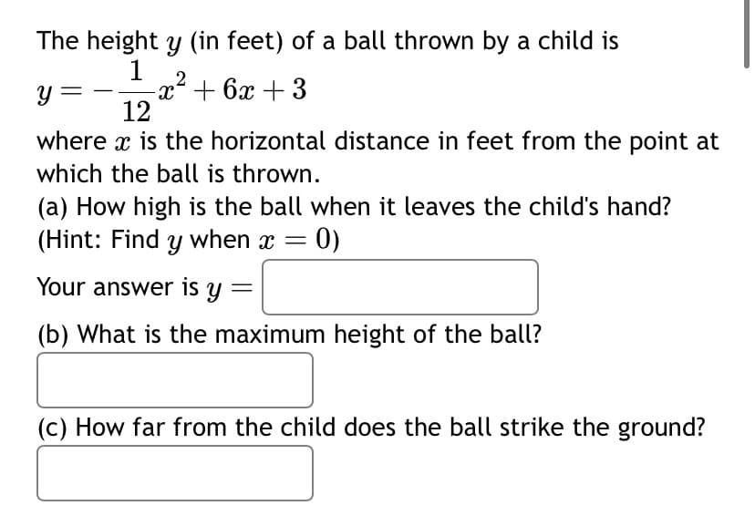 The height y (in feet) of a ball thrown by a child is
1 2
-x² + 6x +3
y =
12
where x is the horizontal distance in feet from the point at
which the ball is thrown.
(a) How high is the ball when it leaves the child's hand?
(Hint: Find y when x = 0)
Your answer is y
(b) What is the maximum height of the ball?
(c) How far from the child does the ball strike the ground?