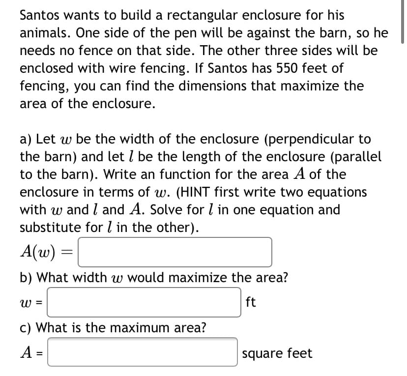 Santos wants to build a rectangular enclosure for his
animals. One side of the pen will be against the barn, so he
needs no fence on that side. The other three sides will be
enclosed with wire fencing. If Santos has 550 feet of
fencing, you can find the dimensions that maximize the
area of the enclosure.
a) Let w be the width of the enclosure (perpendicular to
the barn) and let I be the length of the enclosure (parallel
to the barn). Write an function for the area A of the
enclosure in terms of w. (HINT first write two equations
with w and I and A. Solve for l in one equation and
substitute for 7 in the other).
A(w) =
b) What width w would maximize the area?
ft
ω
c) What is the maximum area?
A =
square feet