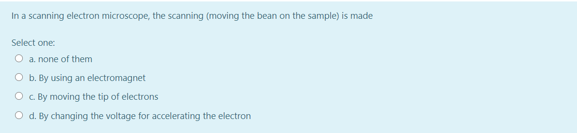 In a scanning electron microscope, the scanning (moving the bean on the sample) is made
Select one:
a. none of them
O b. By using an electromagnet
O c. By moving the tip of electrons
O d. By changing the voltage for accelerating the electron
