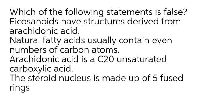 Which of the following statements is false?
Eicosanoids have structures derived from
arachidonic acid.
Natural fatty acids usually contain even
numbers of carbon atoms.
Arachidonic acid is a C20 unsaturated
carboxylic acid.
The steroid nucleus is made up of 5 fused
rings
